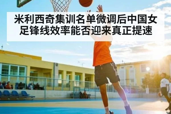 米利西奇集训名单微调后中国女足锋线效率能否迎来真正提速