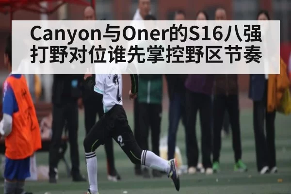 Canyon与Oner的S16八强打野对位谁先掌控野区节奏
